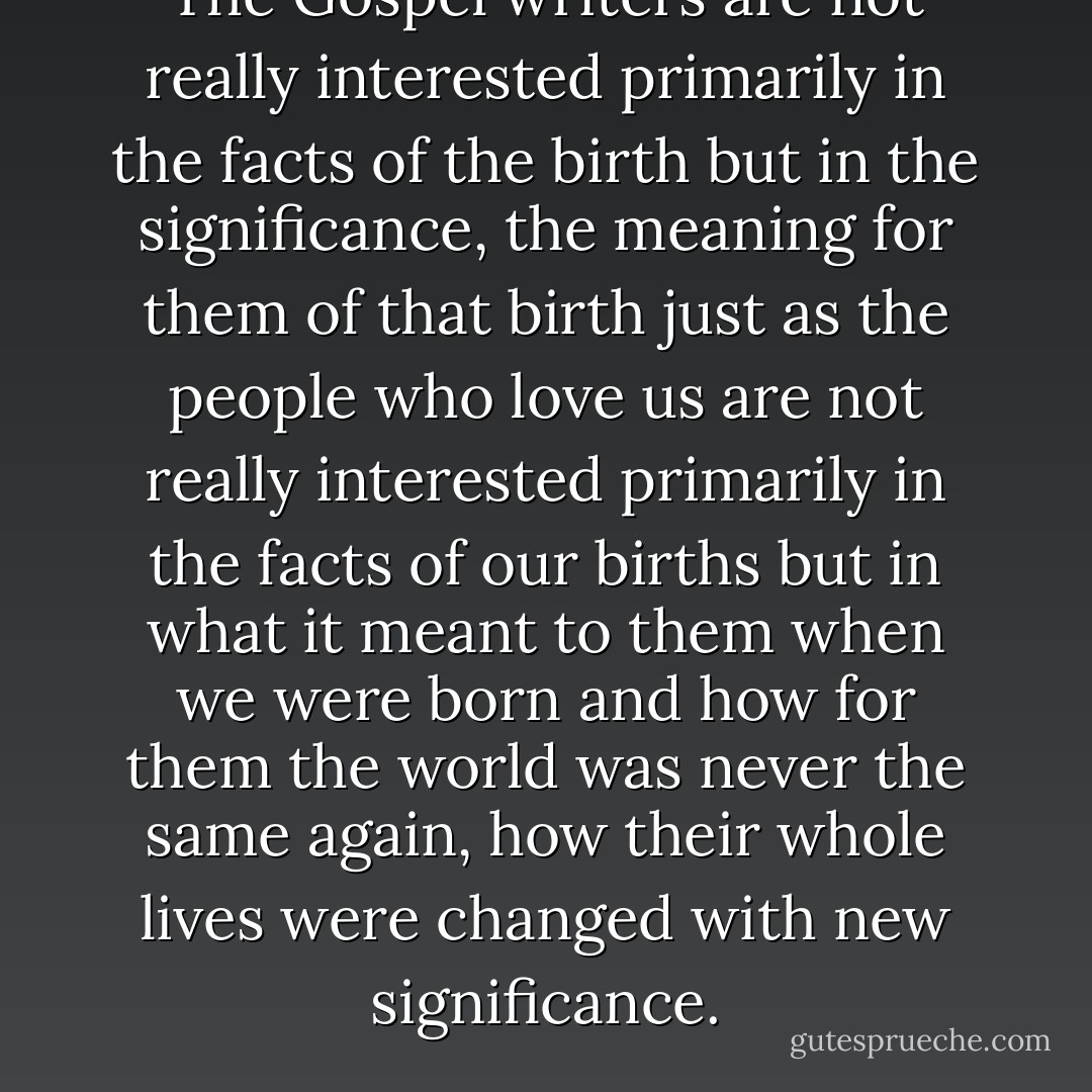 The Gospel writers are not really interested primarily in the facts of the birth but in the significance, the meaning for them of that birth just as the people who love us are not really interested primarily in the facts of our births but in what it meant to them when we were born and how for them the world was never the same again, how their whole lives were changed with new significance. - Frederick Buechner