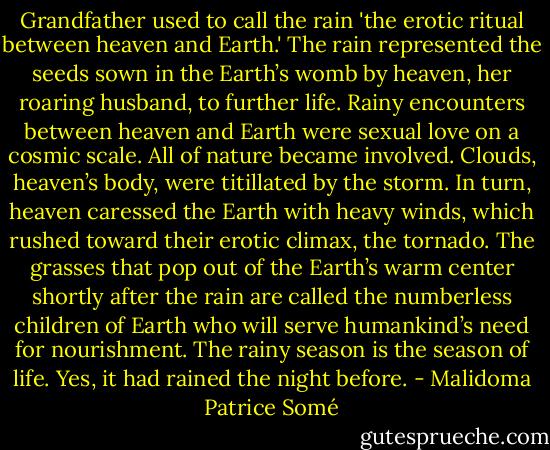 Grandfather used to call the rain 'the erotic ritual between heaven and Earth.' The rain represented the seeds sown in the Earth’s womb by heaven, her roaring husband, to further life. Rainy encounters between heaven and Earth were sexual love on a cosmic scale. All of nature became involved. Clouds, heaven’s body, were titillated by the storm. In turn, heaven caressed the Earth with heavy winds, which rushed toward their erotic climax, the tornado. The grasses that pop out of the Earth’s warm center shortly after the rain are called the numberless children of Earth who will serve humankind’s need for nourishment. The rainy season is the season of life. Yes, it had rained the night before. - Malidoma Patrice Somé