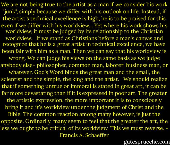 We are not being true to the artist as a man if we consider his work "junk", simply because we differ with his outlook on life. Instead, if the artist's technical excellence is high, he is to be praised for this even if we differ with his worldview... Yet where his work shows his worldview, it must be judged by its relationship to the Christian worldview. <br /><br />If we stand as Christians before a man's canvas and recognize that he is a great artist in technical excellence, we have been fair with him as a man. Then we can say that his worldview is wrong. We can judge his views on the same basis as we judge anybody else- philosopher, common man, laborer, business man, or whatever. God's Word binds the great man and the small, the scientist and the simple, the king and the artist. <br /><br />We should realize that if something untrue or immoral is stated in great art, it can be far more devastating than if it is expressed in poor art. The greater the artistic expression, the more important it is to consciously bring it and it's worldview under the judgment of Christ and the Bible. The common reaction among many however, is just the opposite. Ordinarily, many seem to feel that the greater the art, the less we ought to be critical of its worldview. This we must reverse. - Francis A. Schaeffer