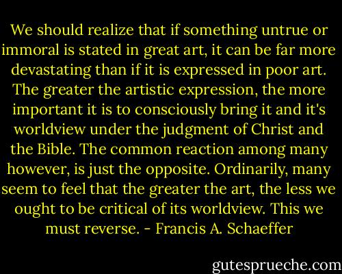We should realize that if something untrue or immoral is stated in great art, it can be far more devastating than if it is expressed in poor art. The greater the artistic expression, the more important it is to consciously bring it and it's worldview under the judgment of Christ and the Bible. The common reaction among many however, is just the opposite. Ordinarily, many seem to feel that the greater the art, the less we ought to be critical of its worldview. This we must reverse. - Francis A. Schaeffer