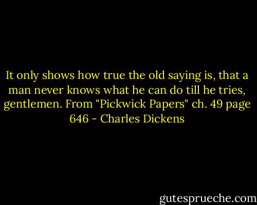 It only shows how true the old saying is, that a man never knows what he can do till he tries, gentlemen. From "Pickwick Papers" ch. 49 page 646 - Charles Dickens