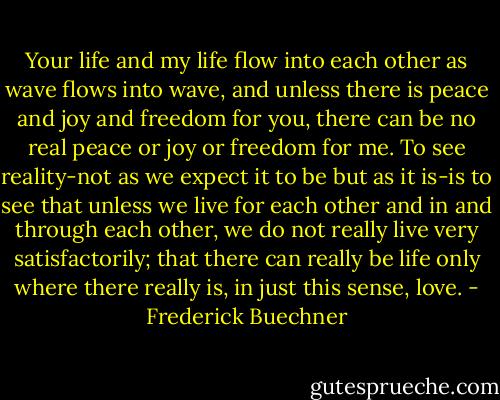 Your life and my life flow into each other as wave flows into wave, and unless there is peace and joy and freedom for you, there can be no real peace or joy or freedom for me. To see reality-not as we expect it to be but as it is-is to see that unless we live for each other and in and through each other, we do not really live very satisfactorily; that there can really be life only where there really is, in just this sense, love. - Frederick Buechner