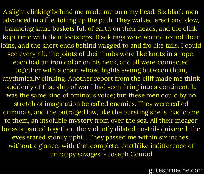 A slight clinking behind me made me turn my head. Six black men advanced in a file, toiling up the path. They walked erect and slow, balancing small baskets full of earth on their heads, and the clink kept time with their footsteps. Black rags were wound round their loins, and the short ends behind wagged to and fro like tails. I could see every rib, the joints of their limbs were like knots in a rope; each had an iron collar on his neck, and all were connected together with a chain whose bights swung between them, rhythmically clinking. Another report from the cliff made me think suddenly of that ship of war I had seen firing into a continent. It was the same kind of ominous voice; but these men could by no stretch of imagination be called enemies. They were called criminals, and the outraged law, like the bursting shells, had come to them, an insoluble mystery from over the sea. All their meager breasts panted together, the violently dilated nostrils quivered, the eyes stared stonily uphill. They passed me within six inches, without a glance, with that complete, deathlike indifference of unhappy savages. - Joseph Conrad