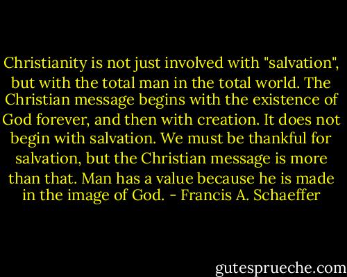 Christianity is not just involved with "salvation", but with the total man in the total world. The Christian message begins with the existence of God forever, and then with creation. It does not begin with salvation. We must be thankful for salvation, but the Christian message is more than that. Man has a value because he is made in the image of God. - Francis A. Schaeffer