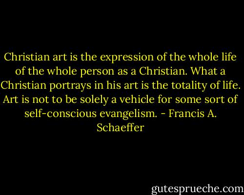Christian art is the expression of the whole life of the whole person as a Christian. What a Christian portrays in his art is the totality of life. Art is not to be solely a vehicle for some sort of self-conscious evangelism. - Francis A. Schaeffer