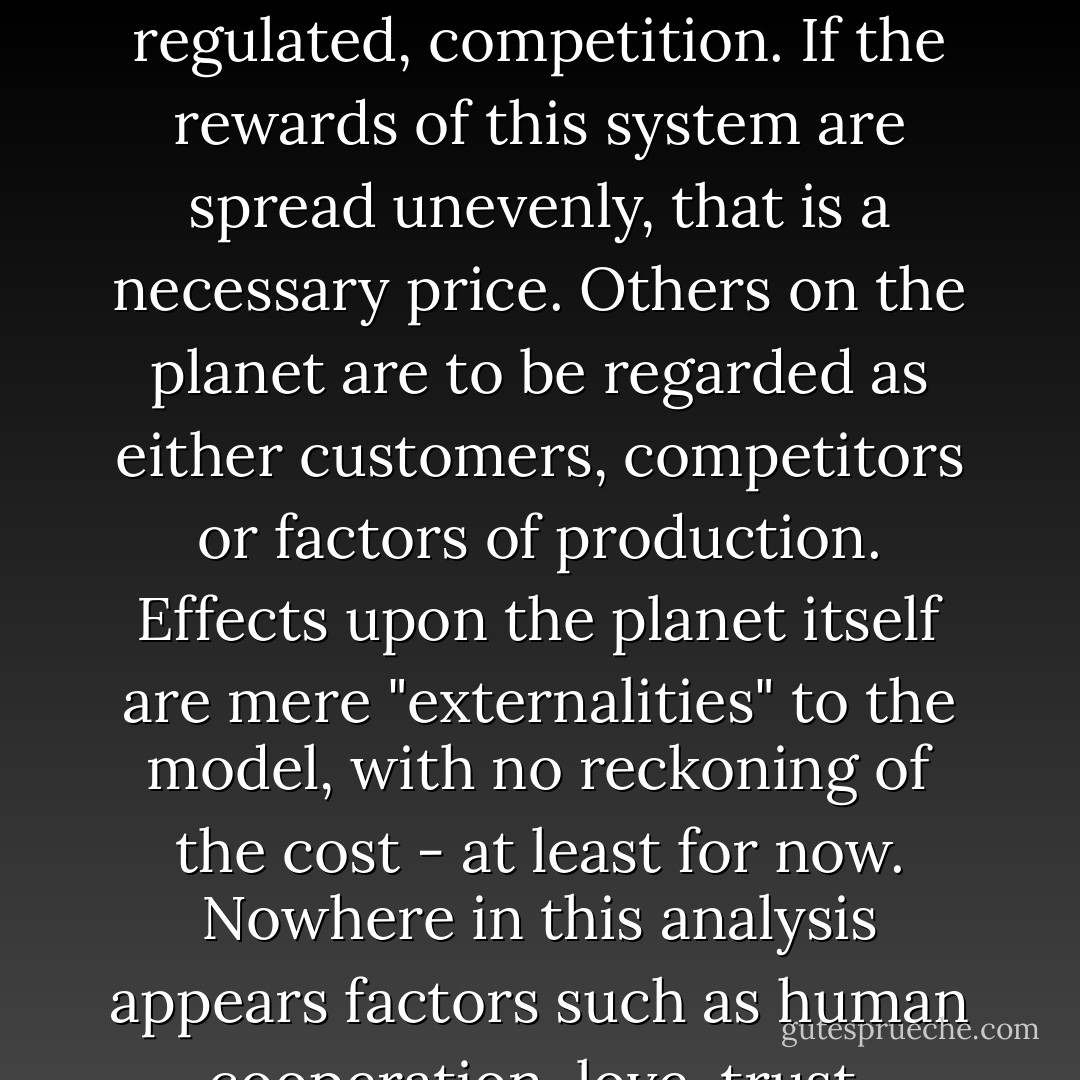 In neo-classical economic theory, it is claimed without evidence that people are basically self-seeking, that they want above all the satisfaction of their material desires: what economists call "maximising utility". The ultimate objective of mankind is economic growth, and that is maximized only through raw, and lightly regulated, competition. If the rewards of this system are spread unevenly, that is a necessary price. Others on the planet are to be regarded as either customers, competitors or factors of production. Effects upon the planet itself are mere "externalities" to the model, with no reckoning of the cost - at least for now. Nowhere in this analysis appears factors such as human cooperation, love, trust, compassion or hatred, curiosity or beauty. Nowhere appears the concept of meaning. What cannot be measured is ignored. But the trouble is that once our basic needs for shelter and food have been met, these factors may be the most important of all. - Carne Ross
