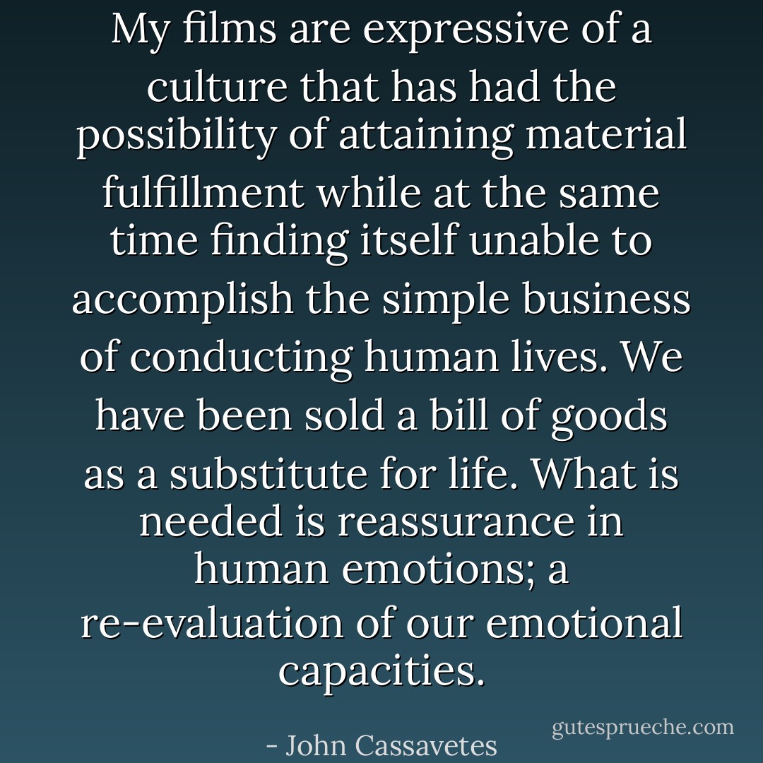 My films are expressive of a culture that has had the possibility of attaining material fulfillment while at the same time finding itself unable to accomplish the simple business of conducting human lives. We have been sold a bill of goods as a substitute for life. What is needed is reassurance in human emotions; a re-evaluation of our emotional capacities. - John Cassavetes