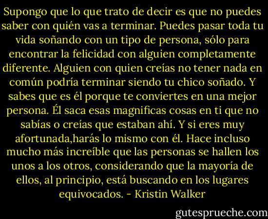 Supongo que lo que trato de decir es que no puedes saber con quién vas a terminar. Puedes pasar toda tu vida soñando con un tipo de persona, sólo para encontrar la felicidad con alguien completamente diferente. Alguien con quien creías no tener nada en común podría terminar siendo tu chico soñado. Y sabes que es él porque te conviertes en una mejor persona. Él saca esas magnificas cosas en ti que no sabías o creías que estaban ahí. Y si eres muy afortunada,harás lo mismo con él.<br />Hace incluso mucho más increíble que las personas se hallen los unos a los otros, considerando que la mayoría de ellos, al principio, está buscando en los lugares equivocados. - Kristin Walker