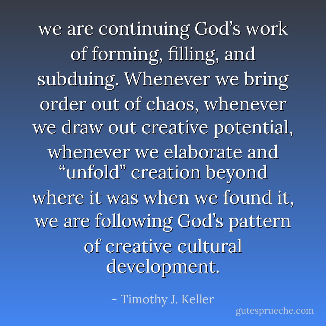 we are continuing God’s work of forming, filling, and subduing. Whenever we bring order out of chaos, whenever we draw out creative potential, whenever we elaborate and “unfold” creation beyond where it was when we found it, we are following God’s pattern of creative cultural development. - Timothy J. Keller