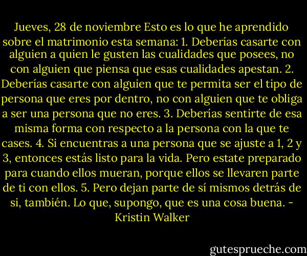 Jueves, 28 de noviembre<br />Esto es lo que he aprendido sobre el matrimonio esta semana:<br />1. Deberías casarte con alguien a quien le gusten las cualidades que posees, no con alguien que piensa que esas cualidades apestan.<br />2. Deberías casarte con alguien que te permita ser el tipo de persona que eres por dentro, no con alguien que te obliga a ser una persona que no eres.<br />3. Deberías sentirte de esa misma forma con respecto a la persona con la que te cases.<br />4. Si encuentras a una persona que se ajuste a 1, 2 y 3, entonces estás listo para la vida. Pero estate preparado para cuando ellos mueran, porque ellos se llevaren parte de ti con ellos.<br />5. Pero dejan parte de sí mismos detrás de si, también. Lo que, supongo, que es una cosa buena. - Kristin Walker