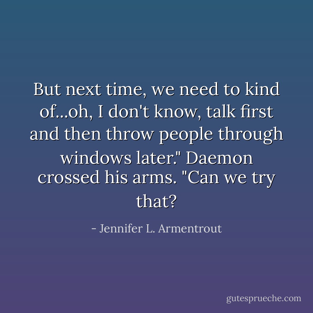 But next time, we need to kind of...oh, I don't know, talk first and then throw people through windows later." Daemon crossed his arms. "Can we try that? - Jennifer L. Armentrout