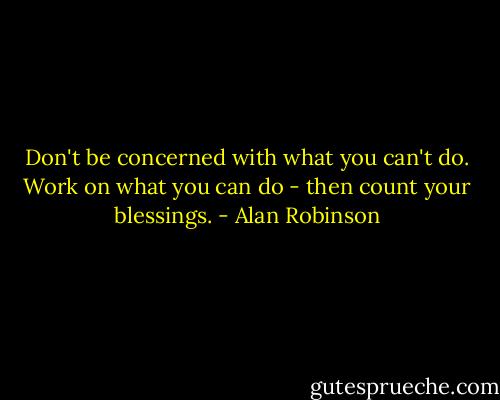 Don't be concerned with what you can't do. Work on what you can do - then count your blessings. - Alan Robinson