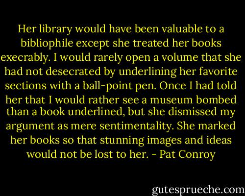 Her library would have been valuable to a bibliophile except she treated her books execrably. I would rarely open a volume that she had not desecrated by underlining her favorite sections with a ball-point pen. Once I had told her that I would rather see a museum bombed than a book underlined, but she dismissed my argument as mere sentimentality. She marked her books so that stunning images and ideas would not be lost to her. - Pat Conroy