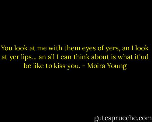 You look at me with them eyes of yers, an I look at yer lips... an all I can think about is what it'ud be like to kiss you. - Moira Young