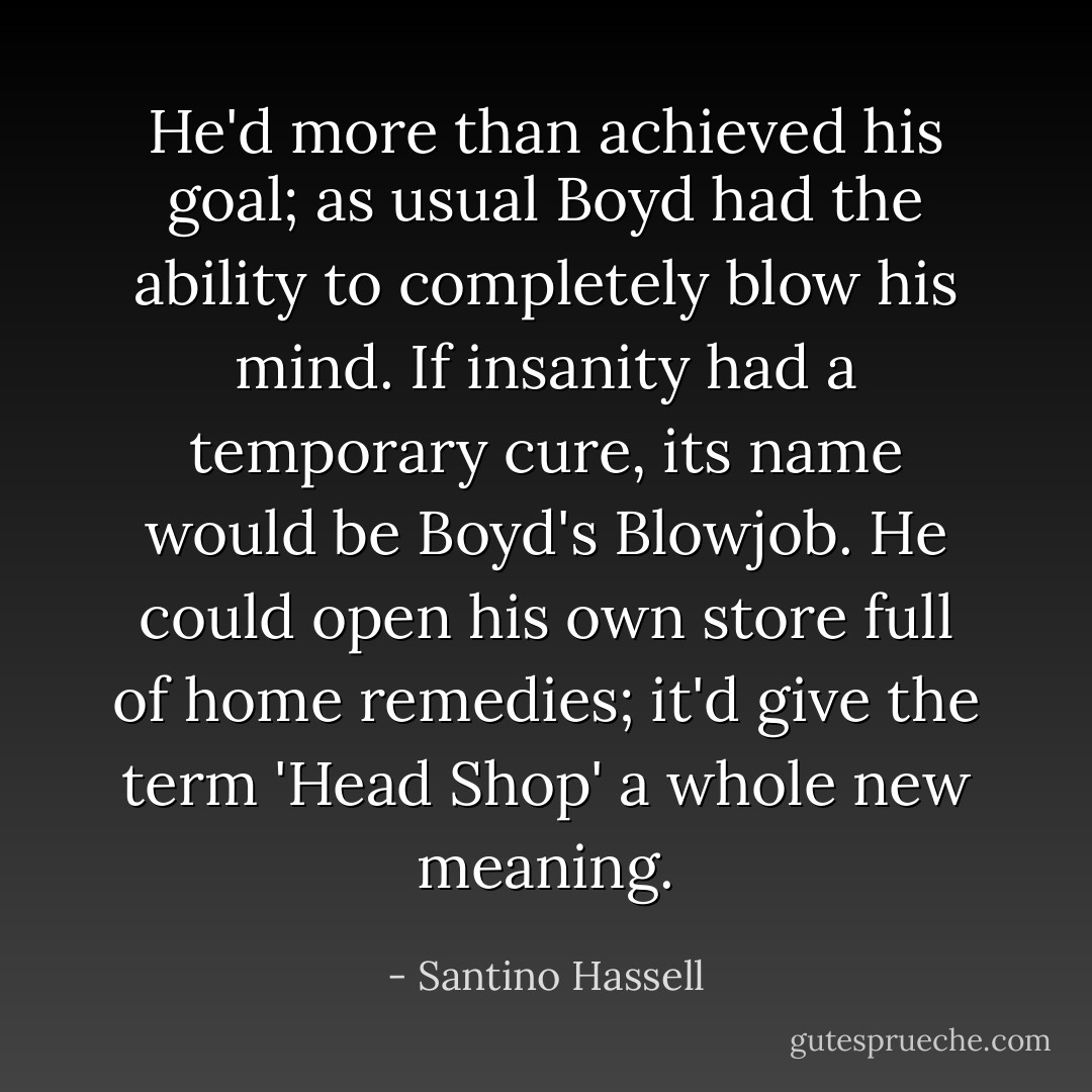 He'd more than achieved his goal; as usual Boyd had the ability to completely blow his mind. If insanity had a temporary cure, its name would be Boyd's Blowjob. He could open his own store full of home remedies; it'd give the term 'Head Shop' a whole new meaning. - Santino Hassell