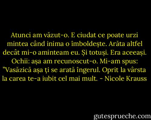 Atunci am văzut-o. E ciudat ce poate urzi mintea când inima o îmboldește. Arăta altfel decât mi-o aminteam eu. Și totuși. Era aceeași. Ochii: așa am recunoscut-o. Mi-am spus: ”Vasăzică așa ți se arată îngerul. Oprit la vârsta la carea te-a iubit cel mai mult. - Nicole Krauss