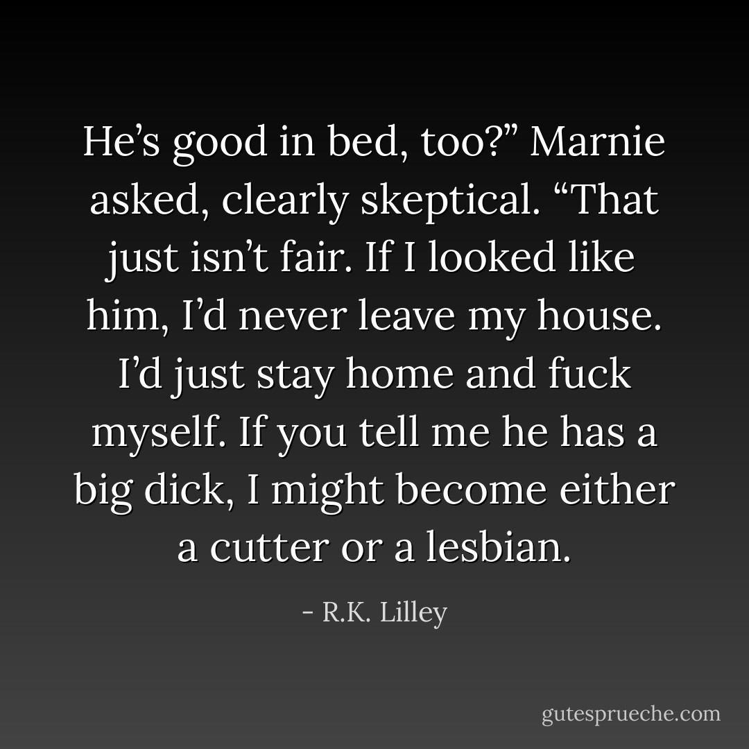 He’s good in bed, too?” Marnie asked, clearly skeptical. “That just isn’t fair. If I looked like him, I’d<br />never leave my house. I’d just stay home and fuck myself. If you tell me he has a big dick, I might become either a cutter or a lesbian. - R.K. Lilley