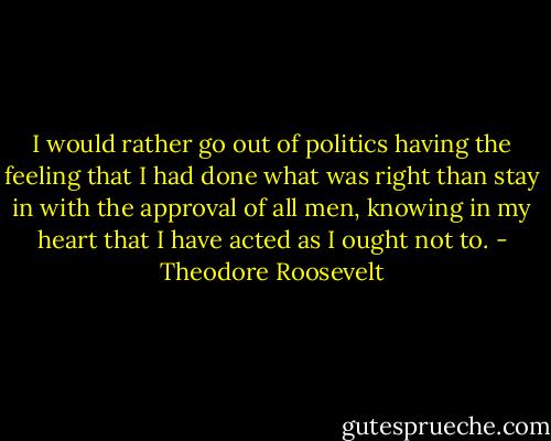 I would rather go out of politics having the feeling that I had done what was right than stay in with the approval of all men, knowing in my heart that I have acted as I ought not to. - Theodore Roosevelt