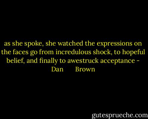 as she spoke, she watched the expressions on the faces go from incredulous shock, to hopeful belief, and finally to awestruck acceptance - Dan       Brown