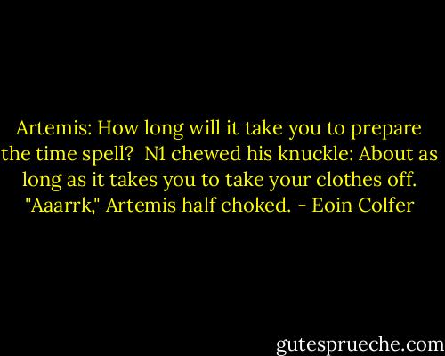 Artemis: How long will it take you to prepare the time spell?<br /><br />N1 chewed his knuckle: About as long as it takes you to take your clothes off.<br />"Aaarrk," Artemis half choked. - Eoin Colfer