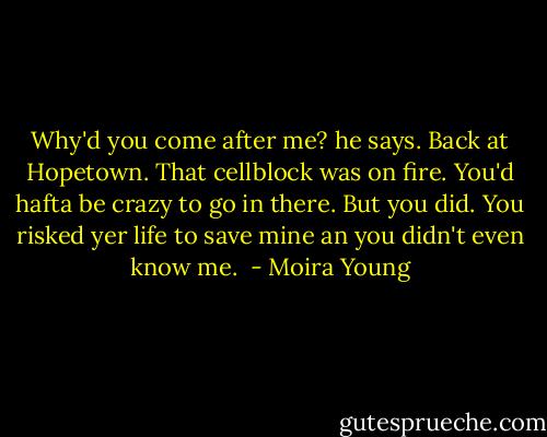 Why'd you come after me? he says. Back at Hopetown. That cellblock was on fire. You'd hafta be crazy to go in there. But you did. You risked yer life to save mine an you didn't even know me.  - Moira Young