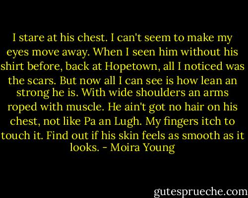 I stare at his chest. I can't seem to make my eyes move away. When I seen him without his shirt before, back at Hopetown, all I noticed was the scars. But now all I can see is how lean an strong he is. With wide shoulders an arms roped with muscle. He ain't got no hair on his chest, not like Pa an Lugh. My fingers itch to touch it. Find out if his skin feels as smooth as it looks. - Moira Young