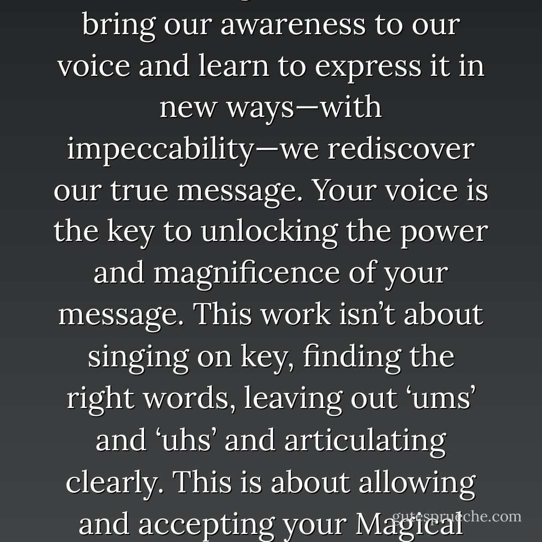 What’s more amazing is how we habitually take the power of<br />our voice for granted. When we bring our awareness to our voice<br />and learn to express it in new ways—with impeccability—we<br />rediscover our true message. Your voice is the key to unlocking<br />the power and magnificence of your message. This work isn’t<br />about singing on key, finding the right words, leaving out ‘ums’<br />and ‘uhs’ and articulating clearly. This is about allowing and<br />accepting your Magical Self. Let’s talk about how words create<br />you. - Dielle Ciesco