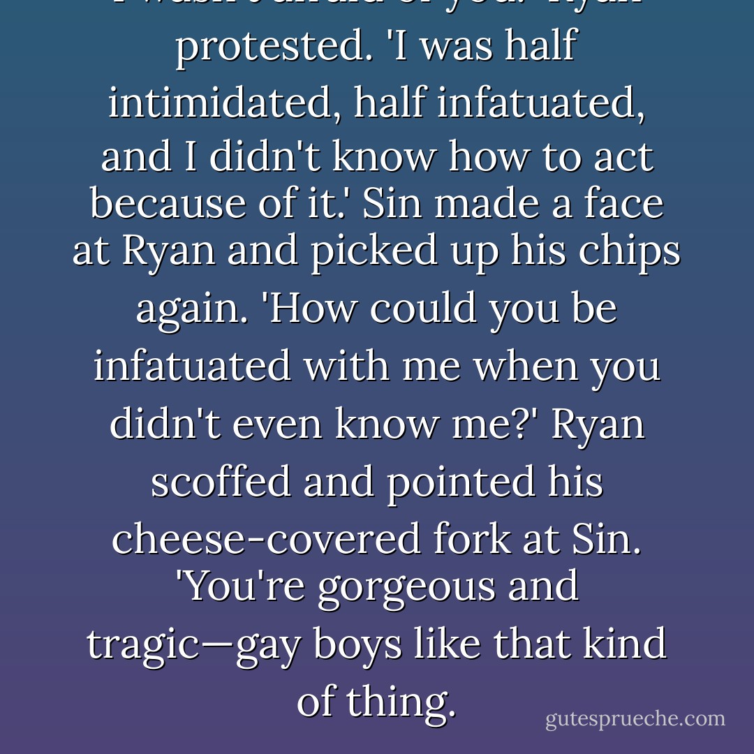 I wasn't afraid of you!' Ryan protested. 'I was half intimidated, half infatuated, and I didn't know how to act because of it.'<br />Sin made a face at Ryan and picked up his chips again. 'How could you be infatuated with me when you didn't even know me?'<br />Ryan scoffed and pointed his cheese-covered fork at Sin. 'You're gorgeous and tragic—gay boys like that kind of thing. - Santino Hassell