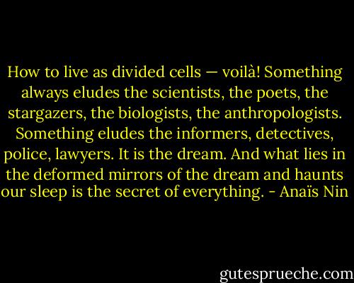 How to live as divided cells — voilà! Something always eludes the scientists, the poets, the stargazers, the biologists, the anthropologists. Something eludes the informers, detectives, police, lawyers. It is the dream. And what lies in the deformed mirrors of the dream and haunts our sleep is the secret of everything. - Anaïs Nin