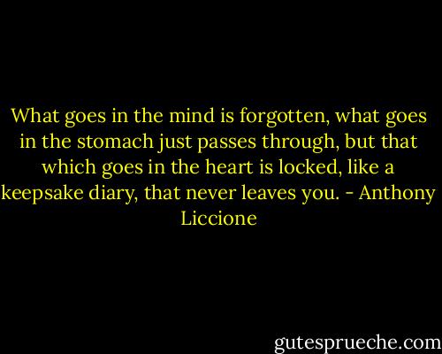 What goes in the mind is forgotten, what goes in the stomach just passes through, but that which goes in the heart is locked, like a keepsake diary, that never leaves you. - Anthony Liccione