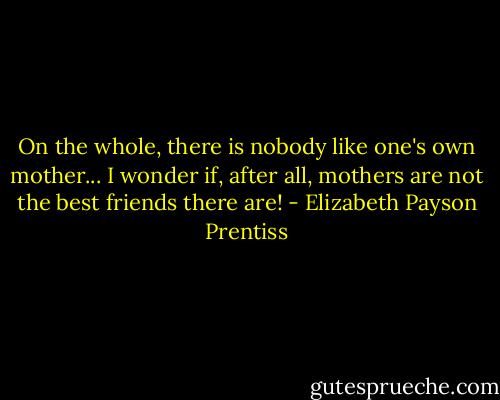 On the whole, there is nobody like one's own mother... I wonder if, after all, mothers are not the best friends there are! - Elizabeth Payson Prentiss