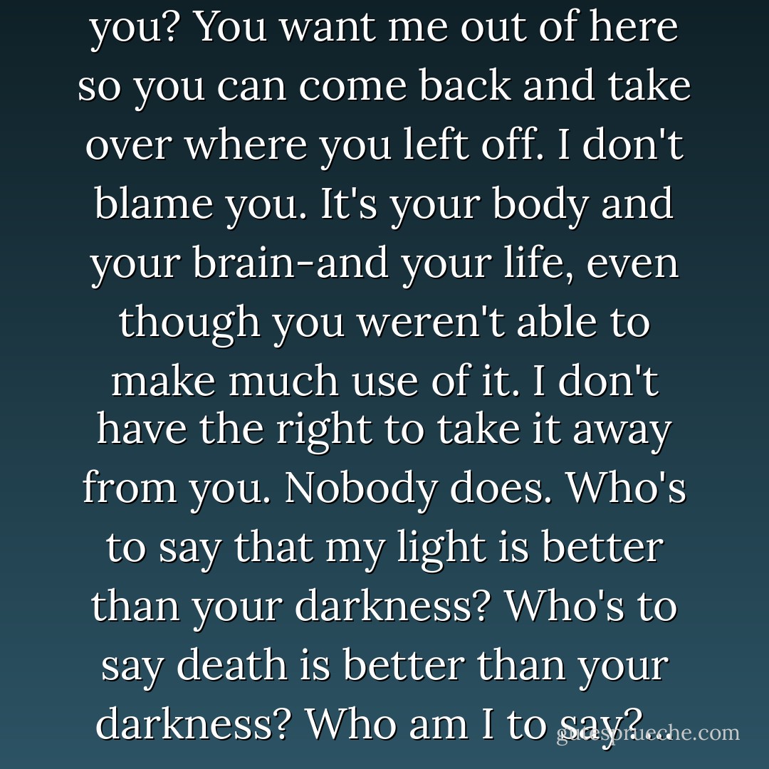 You want these back, don't you? You want me out of here so you can come back and take over where you left off. I don't blame you. It's your body and your brain-and your life, even though you weren't able to make much use of it. I don't have the right to take it away from you. Nobody does. Who's to say that my light is better than your darkness? Who's to say death is better than your darkness? Who am I to say?... - Daniel Keyes