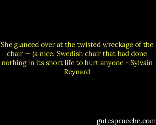 She glanced over at the twisted wreckage of the chair — (a nice, Swedish chair that had done nothing in its short life to hurt anyone - Sylvain Reynard