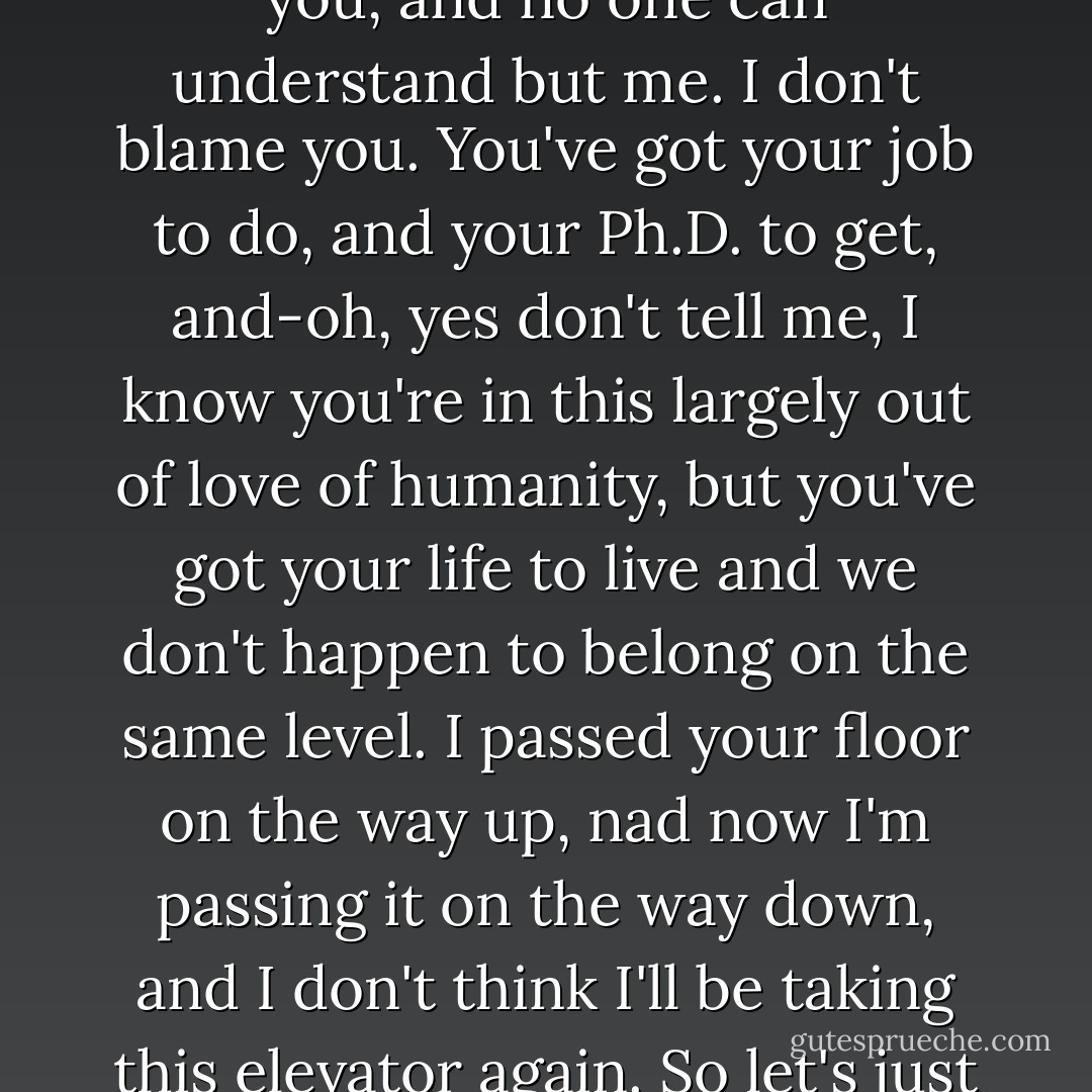 No, you don't understand because it isn't happening to you, and no one can understand but me. I don't blame you. You've got your job to do, and your Ph.D. to get, and-oh, yes don't tell me, I know you're in this largely out of love of humanity, but you've got your life to live and we don't happen to belong on the same level. I passed your floor on the way up, nad now I'm passing it on the way down, and I don't think I'll be taking this elevator again. So let's just say good-bye here and now. - Daniel Keyes