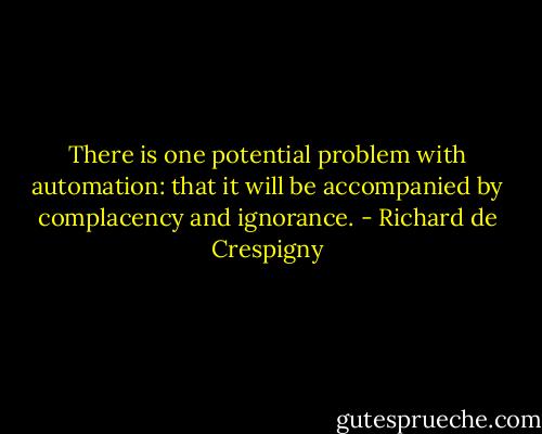 There is one potential problem with automation: that it will be accompanied by complacency and ignorance. - Richard de Crespigny