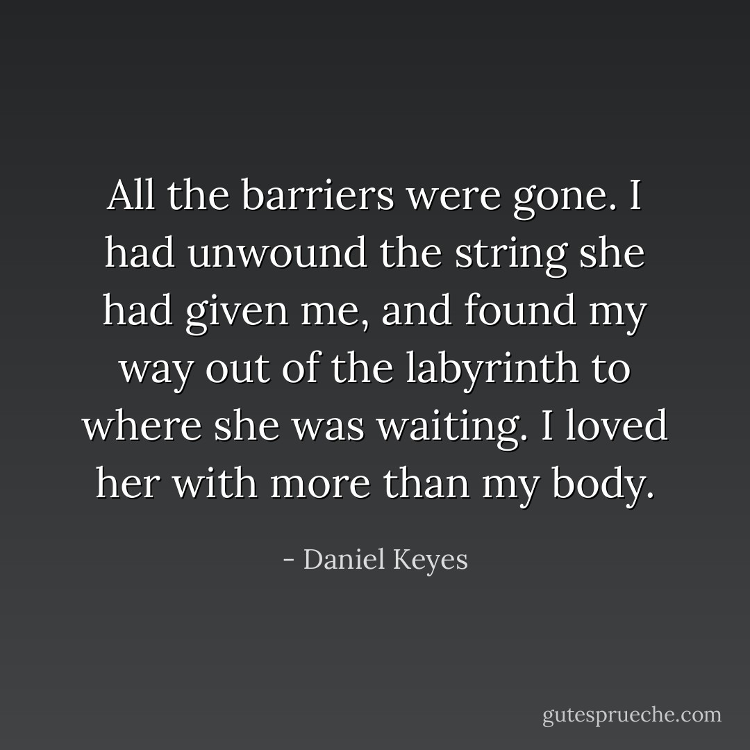 All the barriers were gone. I had unwound the string she had given me, and found my way out of the labyrinth to where she was waiting. I loved her with more than my body. - Daniel Keyes