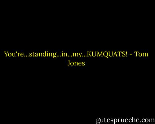 You're...standing...in...my...KUMQUATS! - Tom Jones