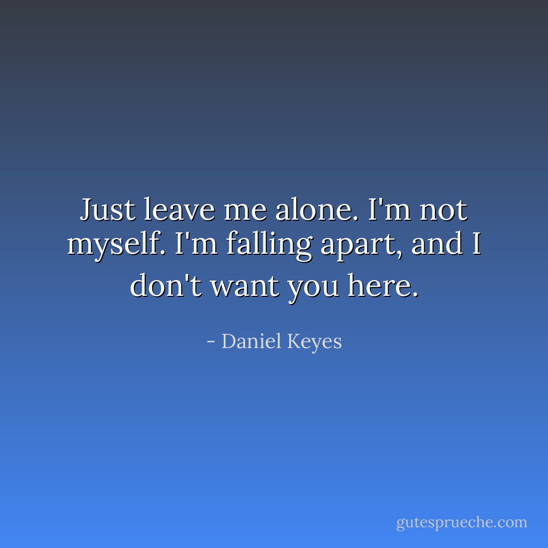 Just leave me alone. I'm not myself. I'm falling apart, and I don't want you here. - Daniel Keyes