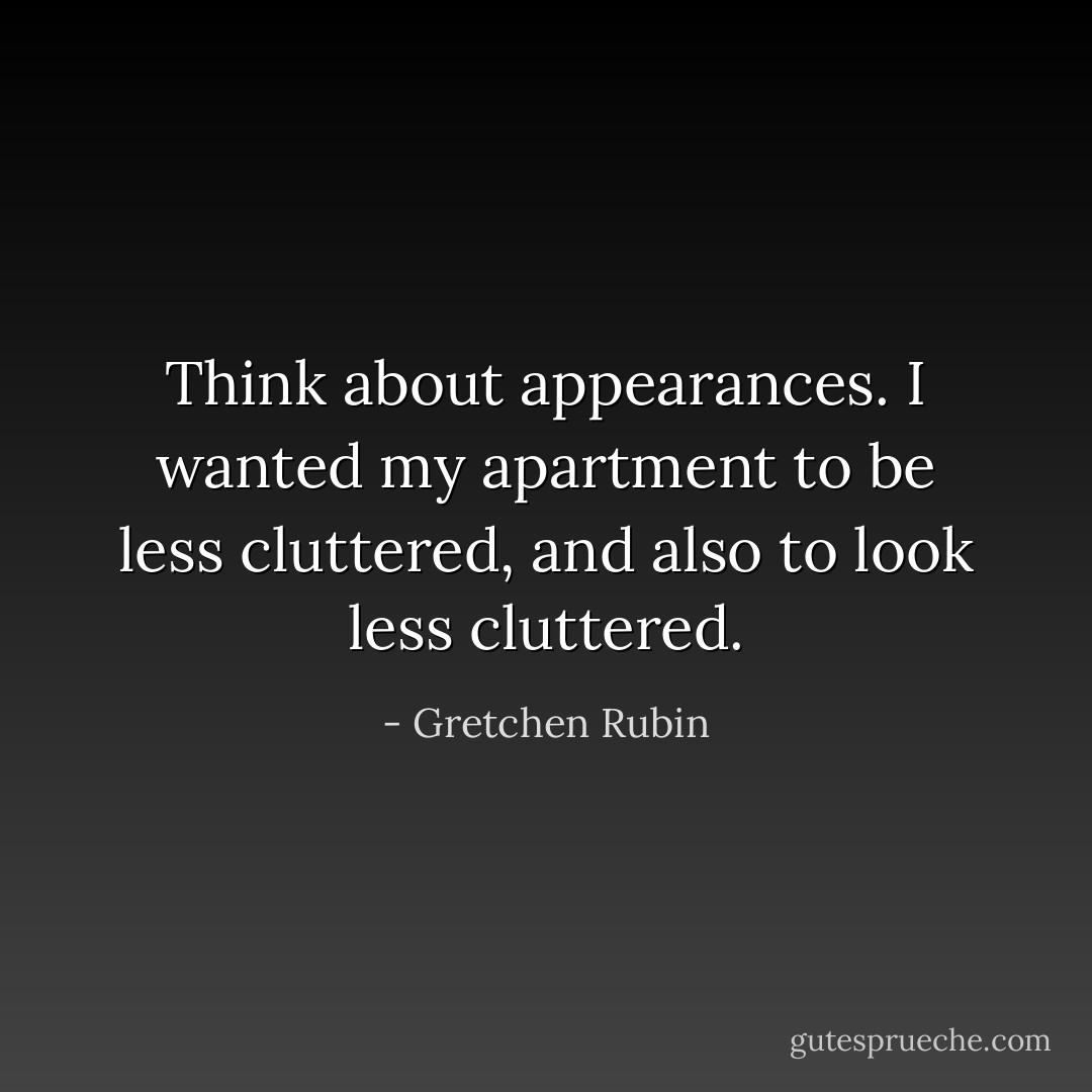 Think about appearances. I wanted my apartment to be less cluttered, and also to look less cluttered. - Gretchen Rubin