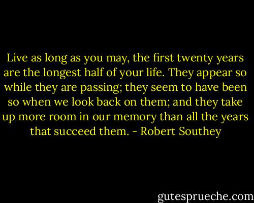 Live as long as you may, the first twenty years are the longest half of your life. They appear so while they are passing; they seem to have been so when we look back on them; and they take up more room in our memory than all the years that succeed them. - Robert Southey