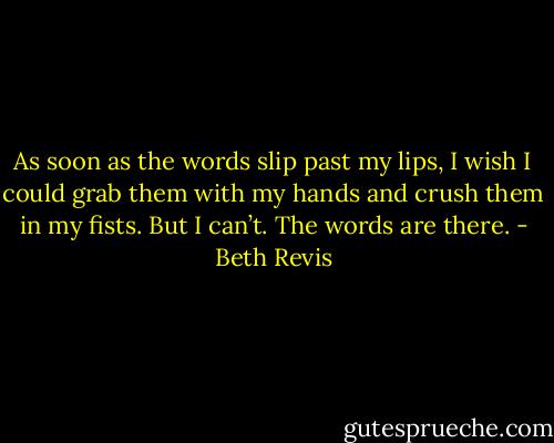 As soon as the words slip past my lips, I wish I could grab them with my hands and crush them in my fists.<br />But I can’t.<br />The words are there. - Beth Revis