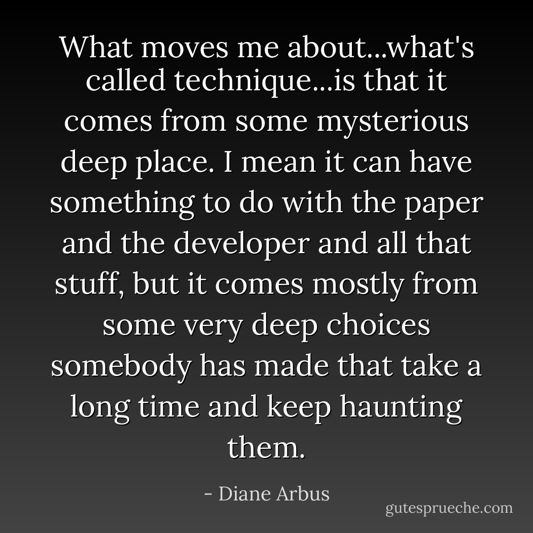 What moves me about...what's called technique...is that it comes from some mysterious deep place. I mean it can have something to do with the paper and the developer and all that stuff, but it comes mostly from some very deep choices somebody has made that take a long time and keep haunting them. - Diane Arbus