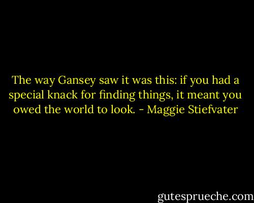 The way Gansey saw it was this: if you had a special knack for finding things, it meant you owed the world to look. - Maggie Stiefvater