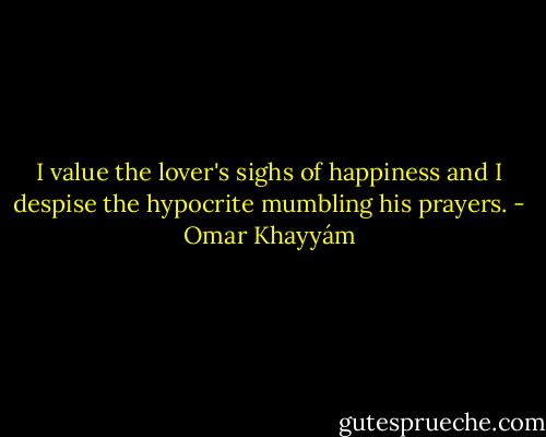 I value the lover's<br />sighs of happiness and I despise the hypocrite<br />mumbling his prayers. - Omar Khayyám