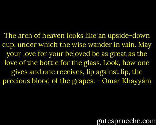 The arch of heaven looks like an<br />upside-down cup, under which the wise<br />wander in vain. May your love for your beloved<br />be as great as the love of the bottle for the glass.<br />Look, how one gives and one receives, lip against<br />lip, the precious blood of the grapes. - Omar Khayyám