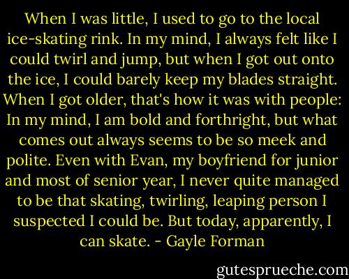 When I was little, I used to go to the local ice-skating rink. In my mind, I always felt like I could twirl and jump, but when I got out onto the ice, I could barely keep my blades straight. When I got older, that's how it was with people: In my mind, I am bold and forthright, but what comes out always seems to be so meek and polite. Even with Evan, my boyfriend for junior and most of senior year, I never quite managed to be that skating, twirling, leaping person I suspected I could be. But today, apparently, I can skate. - Gayle Forman