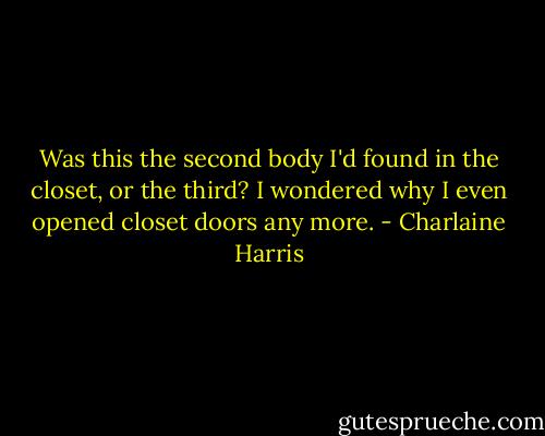 Was this the second body I'd found in the closet, or the third? I wondered why I even opened closet doors any more. - Charlaine Harris