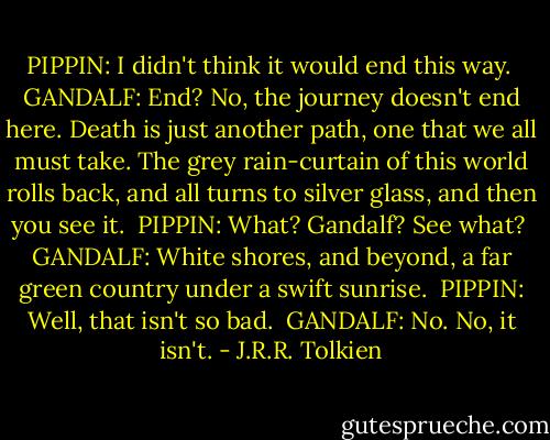 PIPPIN: I didn't think it would end this way.<br /><br />GANDALF: End? No, the journey doesn't end here. Death is just another path, one that we all must take. The grey rain-curtain of this world rolls back, and all turns to silver glass, and then you see it.<br /><br />PIPPIN: What? Gandalf? See what?<br /><br />GANDALF: White shores, and beyond, a far green country under a swift sunrise.<br /><br />PIPPIN: Well, that isn't so bad.<br /><br />GANDALF: No. No, it isn't. - J.R.R. Tolkien