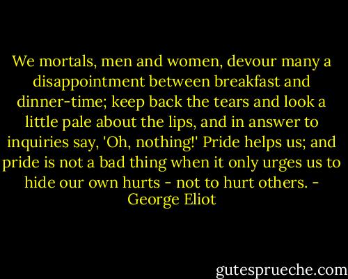We mortals, men and women, devour many a disappointment between breakfast and dinner-time; keep back the tears and look a little pale about the lips, and in answer to inquiries say, 'Oh, nothing!' Pride helps us; and pride is not a bad thing when it only urges us to hide our own hurts - not to hurt others. - George Eliot