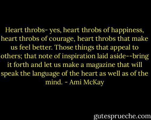 Heart throbs- yes, heart throbs of happiness, heart throbs of courage, heart throbs that make us feel better. Those things that appeal to others; that note of inspiration laid aside--bring it forth and let us make a magazine that will speak the language of the heart as well as of the mind. - Ami McKay